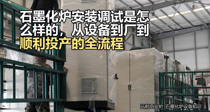 石墨化炉安装调试是怎么样的，从设备到厂到顺利投产的全流程